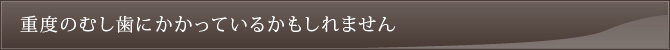 重度のむし歯にかかっているかもしれません